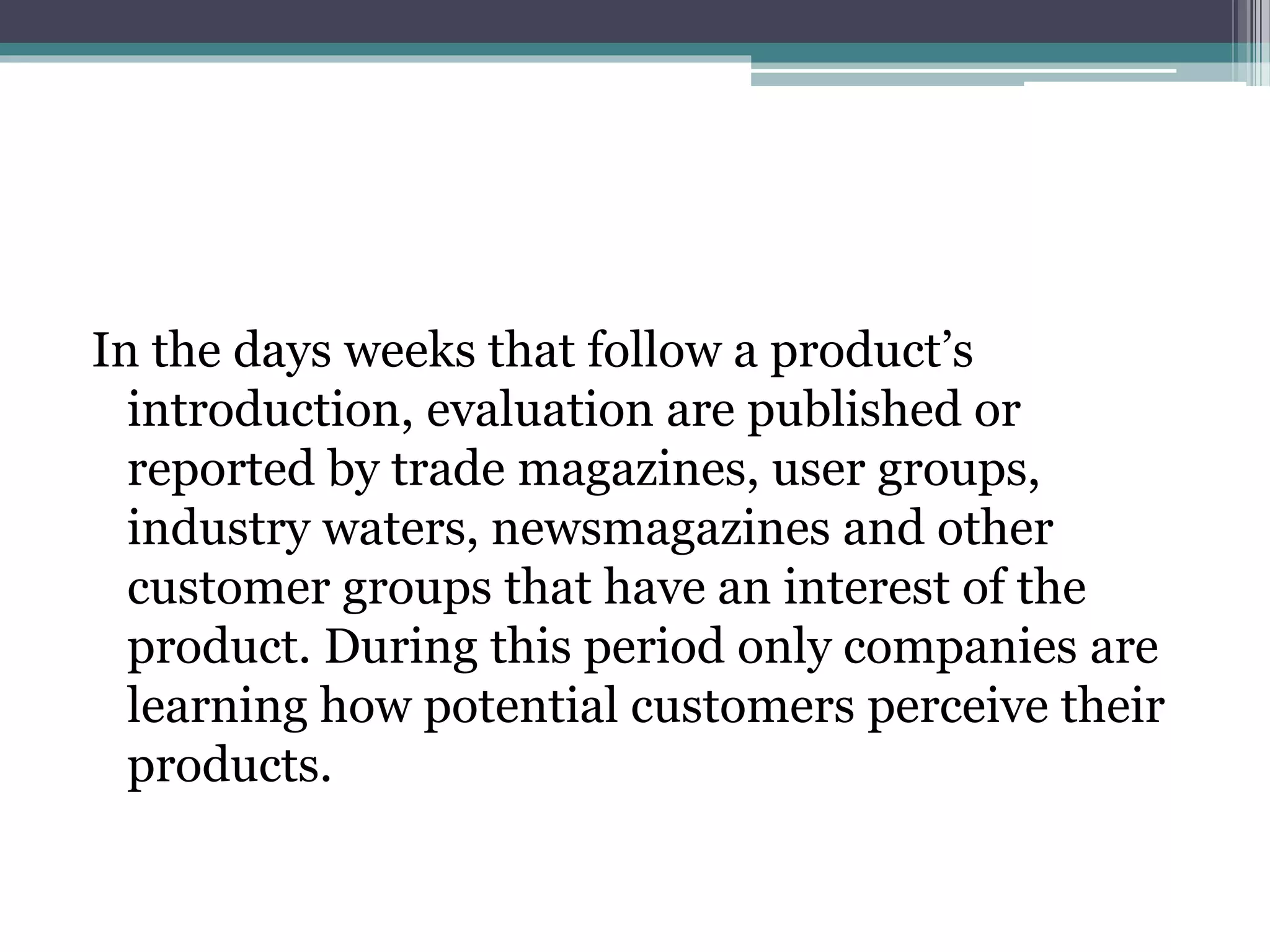 In the days weeks that follow a product’s 
introduction, evaluation are published or 
reported by trade magazines, user groups, 
industry waters, newsmagazines and other 
customer groups that have an interest of the 
product. During this period only companies are 
learning how potential customers perceive their 
products. 
 