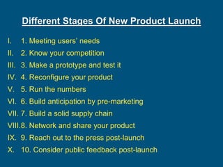 Different Stages Of New Product Launch
I. 1. Meeting users’ needs
II. 2. Know your competition
III. 3. Make a prototype and test it
IV. 4. Reconfigure your product
V. 5. Run the numbers
VI. 6. Build anticipation by pre-marketing
VII. 7. Build a solid supply chain
VIII.8. Network and share your product
IX. 9. Reach out to the press post-launch
X. 10. Consider public feedback post-launch
 