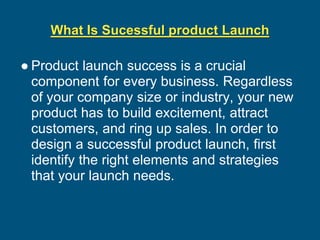 What Is Sucessful product Launch
● Product launch success is a crucial
component for every business. Regardless
of your company size or industry, your new
product has to build excitement, attract
customers, and ring up sales. In order to
design a successful product launch, first
identify the right elements and strategies
that your launch needs.
 