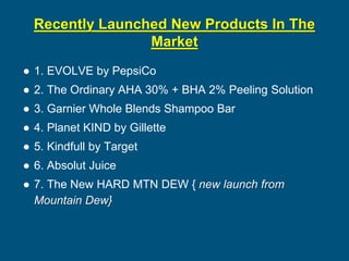 Recently Launched New Products In The
Market
● 1. EVOLVE by PepsiCo
● 2. The Ordinary AHA 30% + BHA 2% Peeling Solution
● 3. Garnier Whole Blends Shampoo Bar
● 4. Planet KIND by Gillette
● 5. Kindfull by Target
● 6. Absolut Juice
● 7. The New HARD MTN DEW { new launch from
Mountain Dew}
 