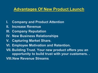 Advantages Of New Product Launch
I. Company and Product Attention
II. Increase Revenue
III. Company Reputation
IV. New Business Relationships
V. Capturing Market Share.
VI. Employee Motivation and Retention.
VII. Building Trust. Your new product offers you an
opportunity to build trust with your customers. .
VIII.New Revenue Streams.
 