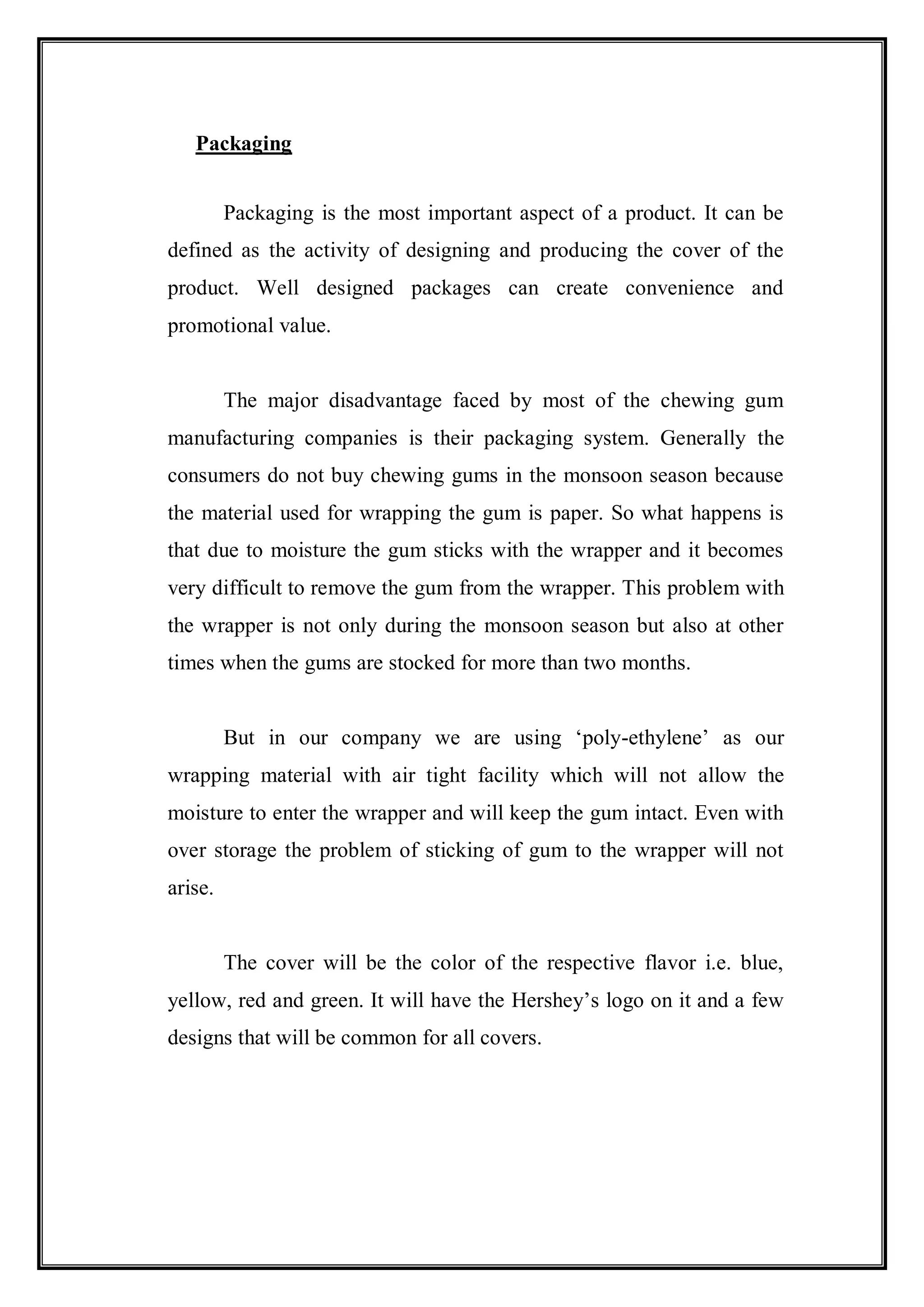Packaging


         Packaging is the most important aspect of a product. It can be
defined as the activity of designing and producing the cover of the
product. Well designed packages can create convenience and
promotional value.


         The major disadvantage faced by most of the chewing gum
manufacturing companies is their packaging system. Generally the
consumers do not buy chewing gums in the monsoon season because
the material used for wrapping the gum is paper. So what happens is
that due to moisture the gum sticks with the wrapper and it becomes
very difficult to remove the gum from the wrapper. This problem with
the wrapper is not only during the monsoon season but also at other
times when the gums are stocked for more than two months.


         But in our company we are using „poly-ethylene‟ as our
wrapping material with air tight facility which will not allow the
moisture to enter the wrapper and will keep the gum intact. Even with
over storage the problem of sticking of gum to the wrapper will not
arise.


         The cover will be the color of the respective flavor i.e. blue,
yellow, red and green. It will have the Hershey‟s logo on it and a few
designs that will be common for all covers.
 