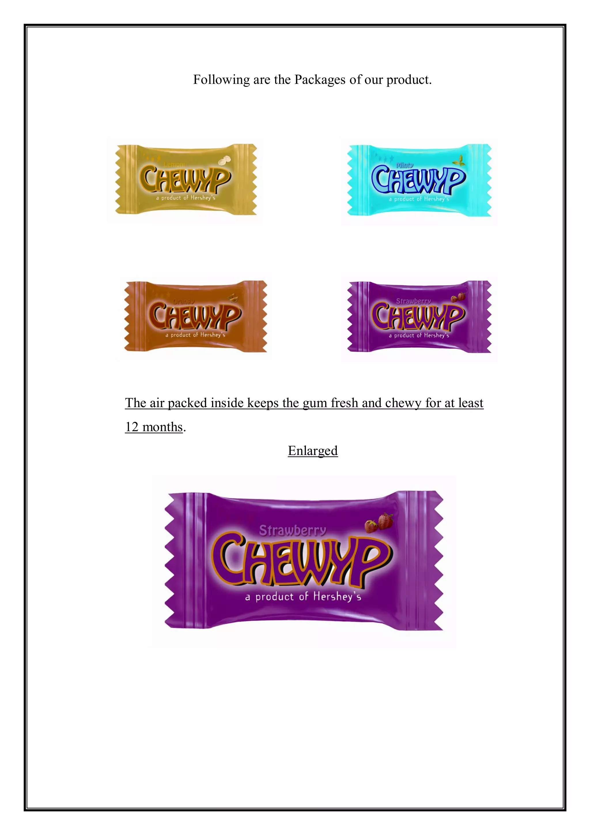 Following are the Packages of our product.




The air packed inside keeps the gum fresh and chewy for at least
12 months.
                             Enlarged
 
