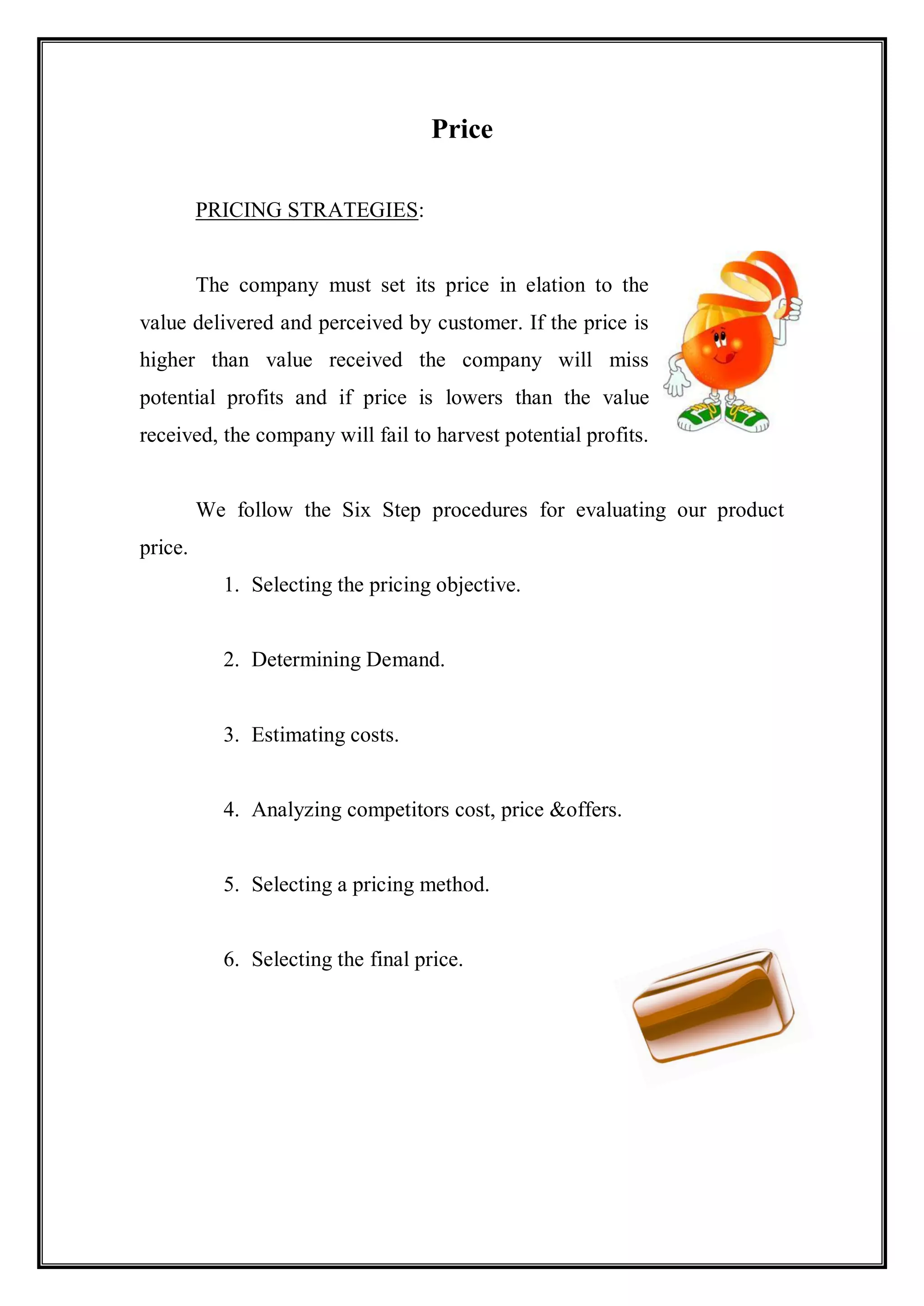 Price

         PRICING STRATEGIES:


         The company must set its price in elation to the
value delivered and perceived by customer. If the price is
higher than value received the company will miss
potential profits and if price is lowers than the value
received, the company will fail to harvest potential profits.


         We follow the Six Step procedures for evaluating our product
price.
           1. Selecting the pricing objective.


           2. Determining Demand.


           3. Estimating costs.


           4. Analyzing competitors cost, price &offers.


           5. Selecting a pricing method.


           6. Selecting the final price.
 