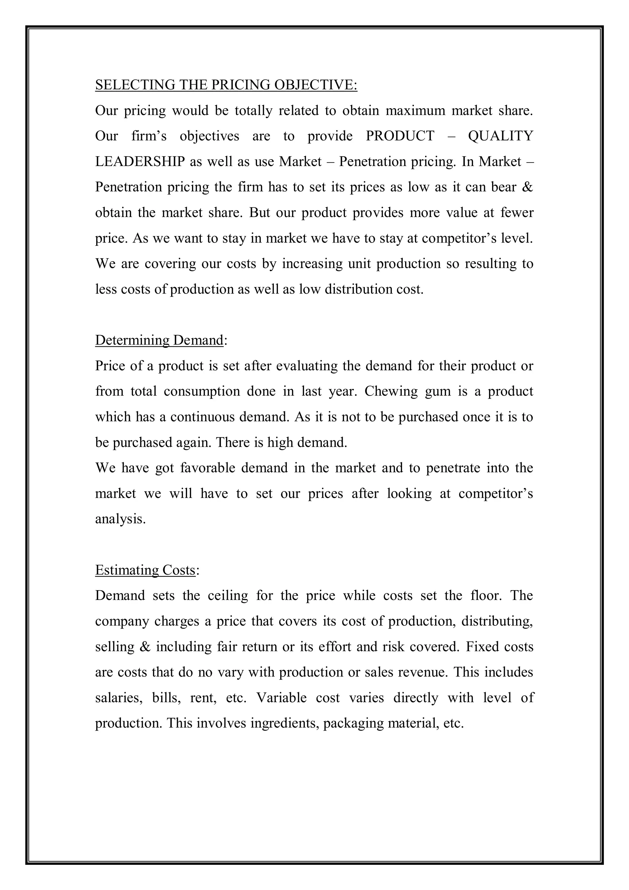 SELECTING THE PRICING OBJECTIVE:
Our pricing would be totally related to obtain maximum market share.
Our firm‟s objectives are to provide PRODUCT – QUALITY
LEADERSHIP as well as use Market – Penetration pricing. In Market –
Penetration pricing the firm has to set its prices as low as it can bear &
obtain the market share. But our product provides more value at fewer
price. As we want to stay in market we have to stay at competitor‟s level.
We are covering our costs by increasing unit production so resulting to
less costs of production as well as low distribution cost.


Determining Demand:
Price of a product is set after evaluating the demand for their product or
from total consumption done in last year. Chewing gum is a product
which has a continuous demand. As it is not to be purchased once it is to
be purchased again. There is high demand.
We have got favorable demand in the market and to penetrate into the
market we will have to set our prices after looking at competitor‟s
analysis.


Estimating Costs:
Demand sets the ceiling for the price while costs set the floor. The
company charges a price that covers its cost of production, distributing,
selling & including fair return or its effort and risk covered. Fixed costs
are costs that do no vary with production or sales revenue. This includes
salaries, bills, rent, etc. Variable cost varies directly with level of
production. This involves ingredients, packaging material, etc.
 