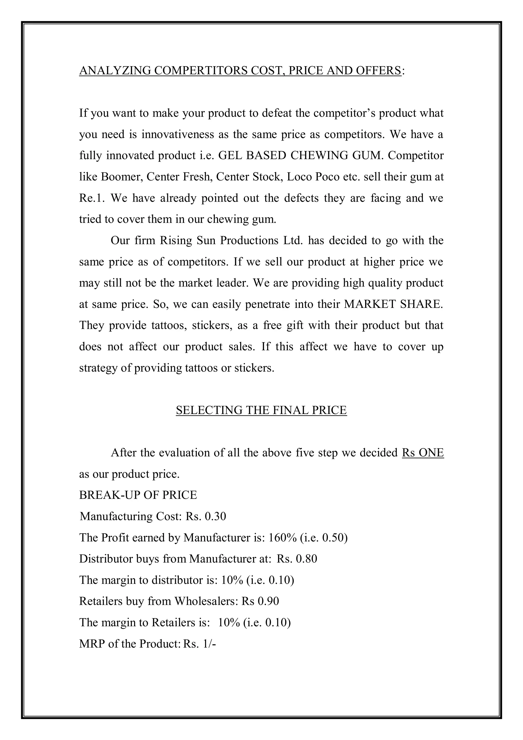 ANALYZING COMPERTITORS COST, PRICE AND OFFERS:


If you want to make your product to defeat the competitor‟s product what
you need is innovativeness as the same price as competitors. We have a
fully innovated product i.e. GEL BASED CHEWING GUM. Competitor
like Boomer, Center Fresh, Center Stock, Loco Poco etc. sell their gum at
Re.1. We have already pointed out the defects they are facing and we
tried to cover them in our chewing gum.
      Our firm Rising Sun Productions Ltd. has decided to go with the
same price as of competitors. If we sell our product at higher price we
may still not be the market leader. We are providing high quality product
at same price. So, we can easily penetrate into their MARKET SHARE.
They provide tattoos, stickers, as a free gift with their product but that
does not affect our product sales. If this affect we have to cover up
strategy of providing tattoos or stickers.


                    SELECTING THE FINAL PRICE


      After the evaluation of all the above five step we decided Rs ONE
as our product price.
BREAK-UP OF PRICE
Manufacturing Cost: Rs. 0.30
The Profit earned by Manufacturer is: 160% (i.e. 0.50)
Distributor buys from Manufacturer at: Rs. 0.80
The margin to distributor is: 10% (i.e. 0.10)
Retailers buy from Wholesalers: Rs 0.90
The margin to Retailers is: 10% (i.e. 0.10)
MRP of the Product: Rs. 1/-
 