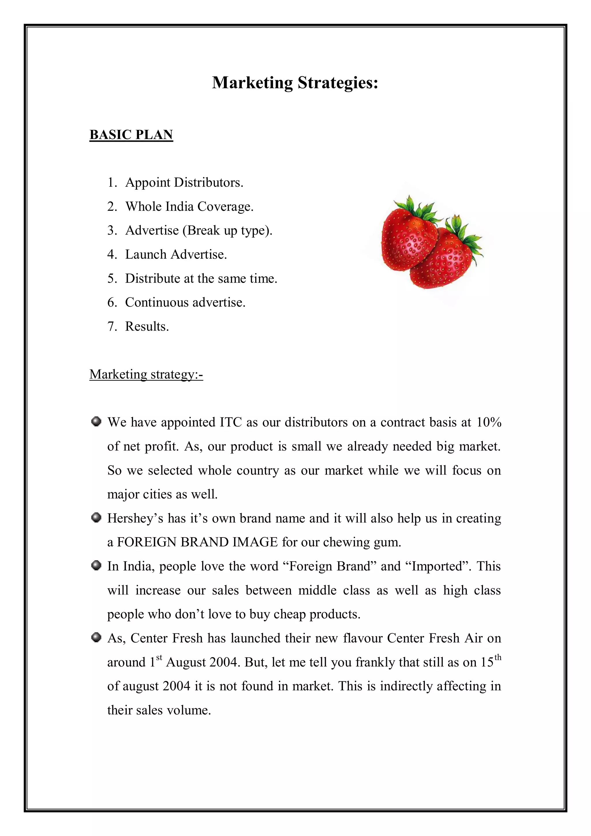 Marketing Strategies:

BASIC PLAN


   1. Appoint Distributors.
   2. Whole India Coverage.
   3. Advertise (Break up type).
   4. Launch Advertise.
   5. Distribute at the same time.
   6. Continuous advertise.
   7. Results.


Marketing strategy:-


   We have appointed ITC as our distributors on a contract basis at 10%
   of net profit. As, our product is small we already needed big market.
   So we selected whole country as our market while we will focus on
   major cities as well.
   Hershey‟s has it‟s own brand name and it will also help us in creating
   a FOREIGN BRAND IMAGE for our chewing gum.
   In India, people love the word “Foreign Brand” and “Imported”. This
   will increase our sales between middle class as well as high class
   people who don‟t love to buy cheap products.
   As, Center Fresh has launched their new flavour Center Fresh Air on
   around 1st August 2004. But, let me tell you frankly that still as on 15 th
   of august 2004 it is not found in market. This is indirectly affecting in
   their sales volume.
 