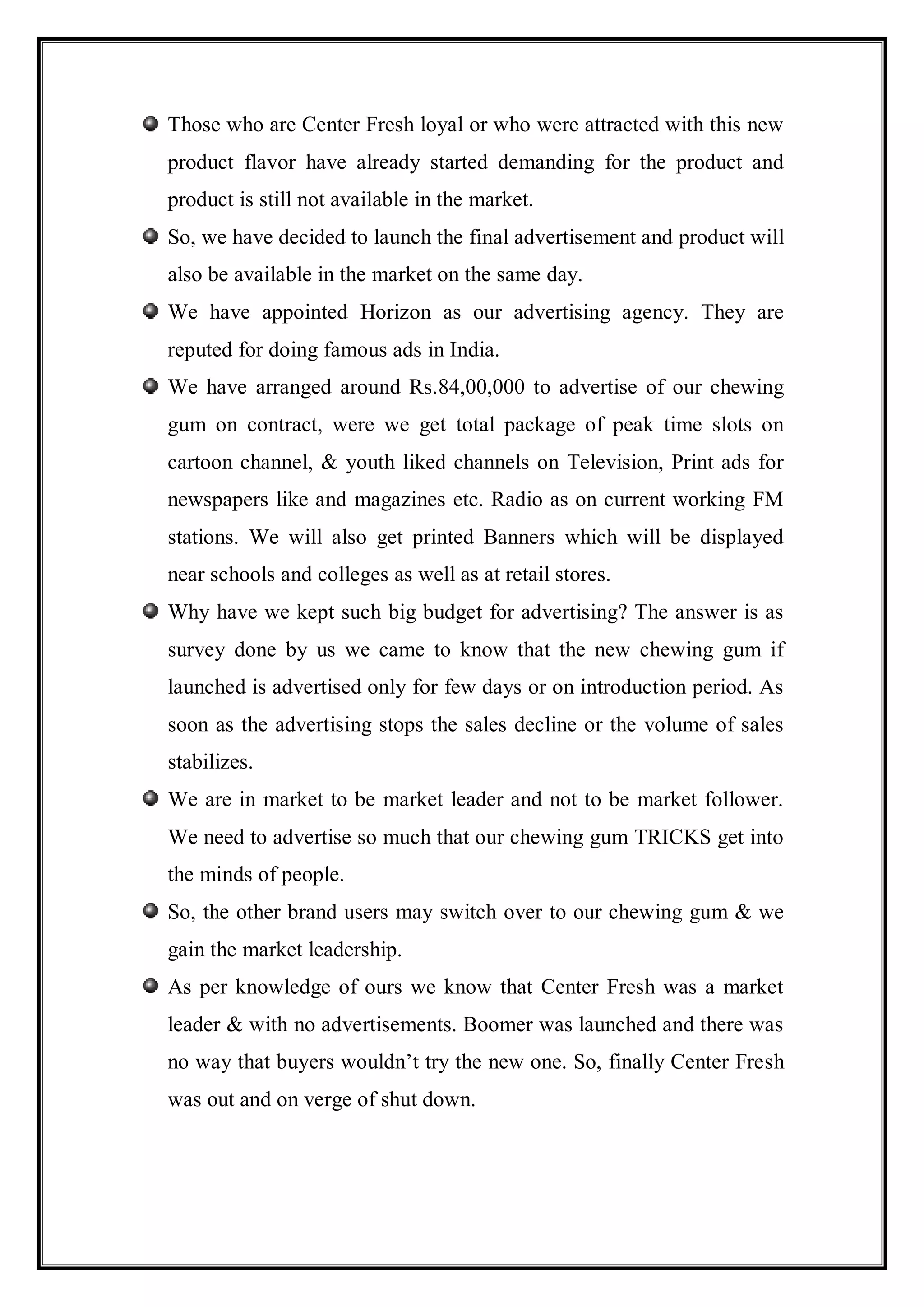 Those who are Center Fresh loyal or who were attracted with this new
product flavor have already started demanding for the product and
product is still not available in the market.
So, we have decided to launch the final advertisement and product will
also be available in the market on the same day.
We have appointed Horizon as our advertising agency. They are
reputed for doing famous ads in India.
We have arranged around Rs.84,00,000 to advertise of our chewing
gum on contract, were we get total package of peak time slots on
cartoon channel, & youth liked channels on Television, Print ads for
newspapers like and magazines etc. Radio as on current working FM
stations. We will also get printed Banners which will be displayed
near schools and colleges as well as at retail stores.
Why have we kept such big budget for advertising? The answer is as
survey done by us we came to know that the new chewing gum if
launched is advertised only for few days or on introduction period. As
soon as the advertising stops the sales decline or the volume of sales
stabilizes.
We are in market to be market leader and not to be market follower.
We need to advertise so much that our chewing gum TRICKS get into
the minds of people.
So, the other brand users may switch over to our chewing gum & we
gain the market leadership.
As per knowledge of ours we know that Center Fresh was a market
leader & with no advertisements. Boomer was launched and there was
no way that buyers wouldn‟t try the new one. So, finally Center Fresh
was out and on verge of shut down.
 