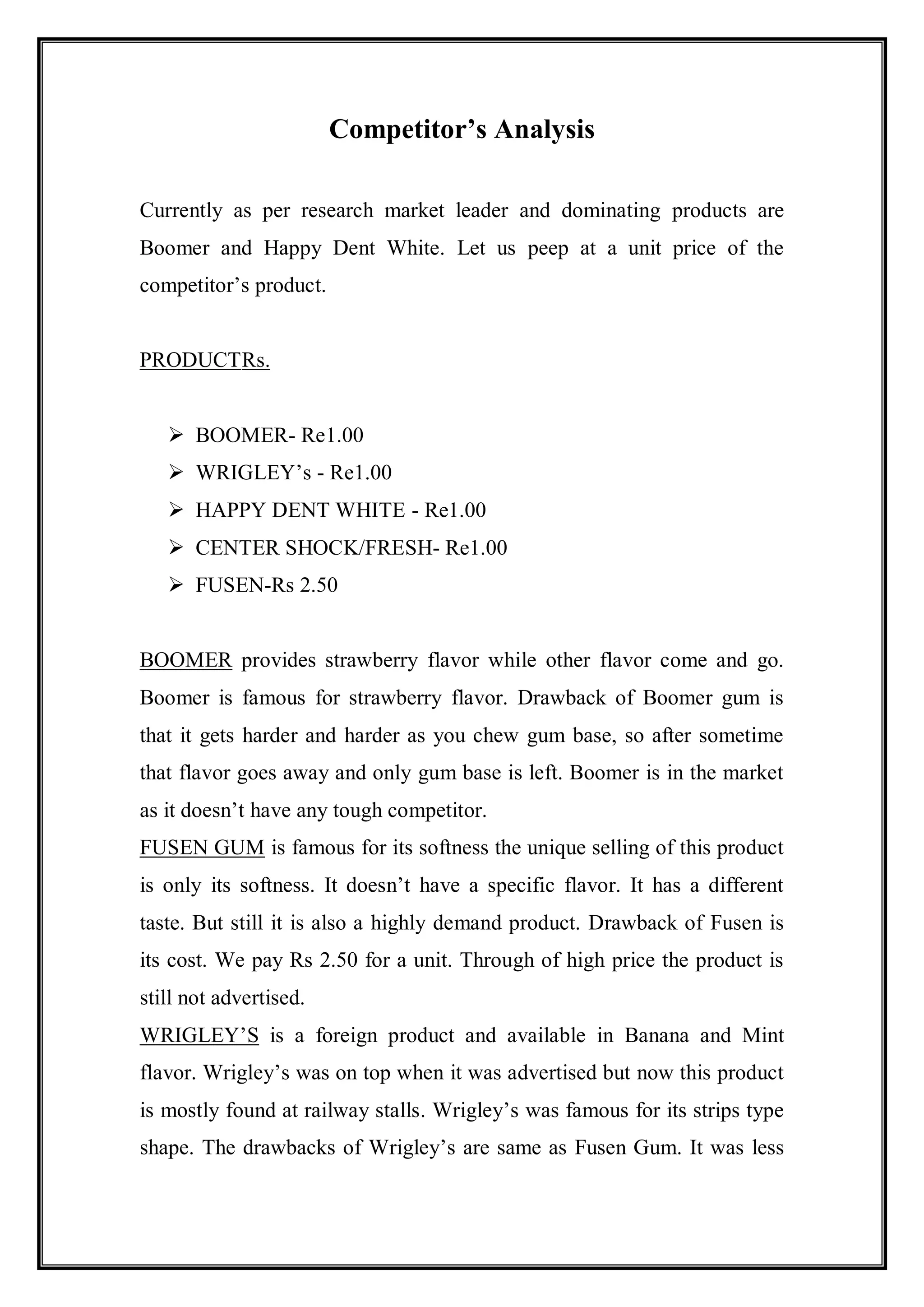 Competitor’s Analysis

Currently as per research market leader and dominating products are
Boomer and Happy Dent White. Let us peep at a unit price of the
competitor‟s product.


PRODUCT Rs.


    BOOMER- Re1.00
    WRIGLEY‟s - Re1.00
    HAPPY DENT WHITE - Re1.00
    CENTER SHOCK/FRESH- Re1.00
    FUSEN-Rs 2.50


BOOMER provides strawberry flavor while other flavor come and go.
Boomer is famous for strawberry flavor. Drawback of Boomer gum is
that it gets harder and harder as you chew gum base, so after sometime
that flavor goes away and only gum base is left. Boomer is in the market
as it doesn‟t have any tough competitor.
FUSEN GUM is famous for its softness the unique selling of this product
is only its softness. It doesn‟t have a specific flavor. It has a different
taste. But still it is also a highly demand product. Drawback of Fusen is
its cost. We pay Rs 2.50 for a unit. Through of high price the product is
still not advertised.
WRIGLEY‟S is a foreign product and available in Banana and Mint
flavor. Wrigley‟s was on top when it was advertised but now this product
is mostly found at railway stalls. Wrigley‟s was famous for its strips type
shape. The drawbacks of Wrigley‟s are same as Fusen Gum. It was less
 