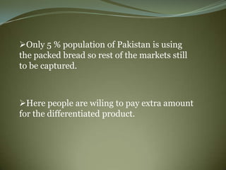 Only 5 % population of Pakistan is using
the packed bread so rest of the markets still
to be captured.



Here people are wiling to pay extra amount
for the differentiated product.
 