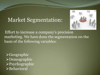 Market Segmentation:

Effort to increase a company‟s precision
marketing. We have done the segmentation on the
basis of the following variables:


Geographic
Demographic
Psychographic
Behavioral
 