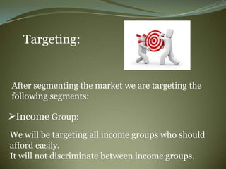 Targeting:


After segmenting the market we are targeting the
following segments:

Income Group:
We will be targeting all income groups who should
afford easily.
It will not discriminate between income groups.
 