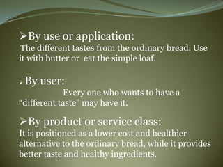 By use or application:
 The different tastes from the ordinary bread. Use
it with butter or eat the simple loaf.

   By user:
            Every one who wants to have a
“different taste” may have it.

By product or service class:
It is positioned as a lower cost and healthier
alternative to the ordinary bread, while it provides
better taste and healthy ingredients.
 