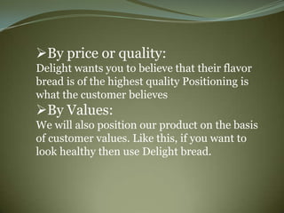 By price or quality:
Delight wants you to believe that their flavor
bread is of the highest quality Positioning is
what the customer believes
By Values:
We will also position our product on the basis
of customer values. Like this, if you want to
look healthy then use Delight bread.
 