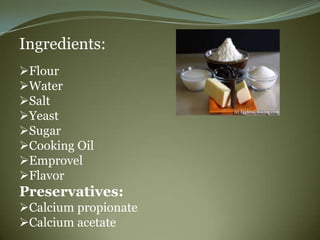 Ingredients:
Flour
Water
Salt
Yeast
Sugar
Cooking Oil
Emprovel
Flavor
Preservatives:
Calcium propionate
Calcium acetate
 