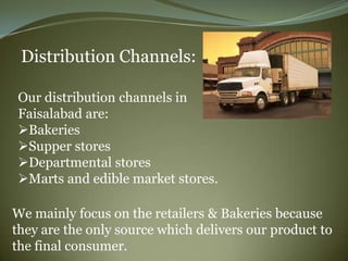 Distribution Channels:

Our distribution channels in
Faisalabad are:
Bakeries
Supper stores
Departmental stores
Marts and edible market stores.

We mainly focus on the retailers & Bakeries because
they are the only source which delivers our product to
the final consumer.
 