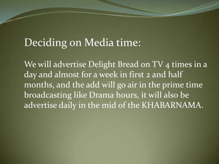 Deciding on Media time:
We will advertise Delight Bread on TV 4 times in a
day and almost for a week in first 2 and half
months, and the add will go air in the prime time
broadcasting like Drama hours, it will also be
advertise daily in the mid of the KHABARNAMA.
 