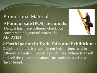 Promotional Material:
Point of sale (POS) Terminals:
Delight has place different check out
counters in big general stores like
AL-FATEH
Participation in Trade Fairs and Exhibitions:
Delight has stalls in the different Exhibitions held in
different schools, universities and cities. Where they sell
and tell the consumers about the product that is the
flavor bread.
 