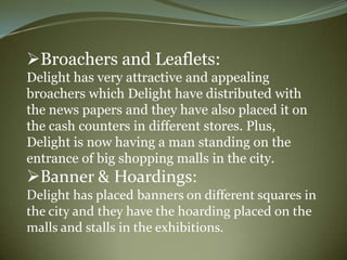 Broachers and Leaflets:
Delight has very attractive and appealing
broachers which Delight have distributed with
the news papers and they have also placed it on
the cash counters in different stores. Plus,
Delight is now having a man standing on the
entrance of big shopping malls in the city.
Banner & Hoardings:
Delight has placed banners on different squares in
the city and they have the hoarding placed on the
malls and stalls in the exhibitions.
 
