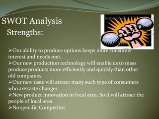 SWOT Analysis
 Strengths:

 Our ability to produce options keeps more consumer
 interest and needs met.
 Our new production technology will enable us to mass
 produce products more efficiently and quickly than other
 old companies.
 Our new taste will attract many such type of consumers
 who are taste changer
 New product innovation in local area. So it will attract the
 people of local area.
 No specific Competitor
 