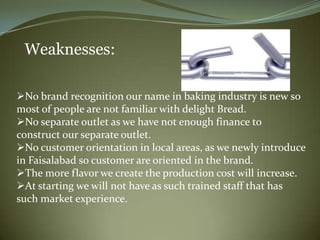 Weaknesses:

No brand recognition our name in baking industry is new so
most of people are not familiar with delight Bread.
No separate outlet as we have not enough finance to
construct our separate outlet.
No customer orientation in local areas, as we newly introduce
in Faisalabad so customer are oriented in the brand.
The more flavor we create the production cost will increase.
At starting we will not have as such trained staff that has
such market experience.
 
