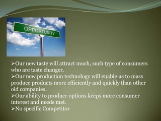 Our new taste will attract much, such type of consumers
who are taste changer.
Our new production technology will enable us to mass
produce products more efficiently and quickly than other
old companies.
Our ability to produce options keeps more consumer
interest and needs met.
No specific Competitor
 