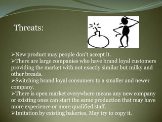 Threats:


New product may people don‟t accept it.
There are large companies who have brand loyal customers
providing the market with not exactly similar but milky and
other breads.
Switching brand loyal consumers to a smaller and newer
company.
There is open market everywhere means any new company
or existing ones can start the same production that may have
more experience or more qualified staff.
Imitation by existing bakeries, May try to copy it.
 