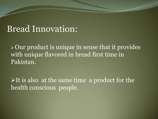 Bread Innovation:
 Our product is unique in sense that it provides
with unique flavored in bread first time in
Pakistan.

It is also at the same time a product for the
health conscious people.
 