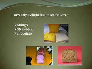 Currently Delight has three flavors :

 Mango
 Strawberry
 chocolate
 