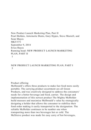 New Product Launch Marketing Plan, Part II
Pearl Bolden, Antoinette Dents, Gary Hypes, Steve Murrell, and
Sean Mayes
MKT/571
September 9, 2014
Erica Hayes
Running head: NEW PRODUCT LAUNCH MARKETING
PLAN, PART II
1
NEW PRODUCT LAUNCH MARKETING PLAN, PART I
5
Product offering
McDonald’s offers three products to make fast food more easily
portable. The carrying product assortment are all Green
Products, and was creatively designed to address the consumers’
needs for a better beverage and food, carrier. The design and
implementation of this newest product The Mighty McHolder
build measure and maximize McDonald’s value by strategically
designing a holder that allows the consumer to stabilize their
food order making it easily transported to the designation. The
reliable McHolder continues to be number one when
transporting more than two beverages hot or cold. The
McSleeve product was made for easy carry of hot beverages,
 