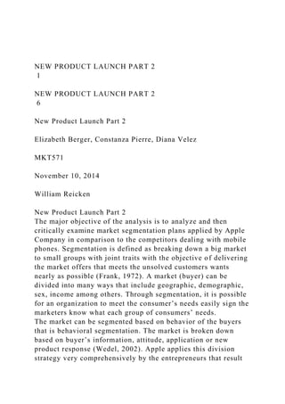 NEW PRODUCT LAUNCH PART 2
1
NEW PRODUCT LAUNCH PART 2
6
New Product Launch Part 2
Elizabeth Berger, Constanza Pierre, Diana Velez
MKT571
November 10, 2014
William Reicken
New Product Launch Part 2
The major objective of the analysis is to analyze and then
critically examine market segmentation plans applied by Apple
Company in comparison to the competitors dealing with mobile
phones. Segmentation is defined as breaking down a big market
to small groups with joint traits with the objective of delivering
the market offers that meets the unsolved customers wants
nearly as possible (Frank, 1972). A market (buyer) can be
divided into many ways that include geographic, demographic,
sex, income among others. Through segmentation, it is possible
for an organization to meet the consumer’s needs easily sign the
marketers know what each group of consumers’ needs.
The market can be segmented based on behavior of the buyers
that is behavioral segmentation. The market is broken down
based on buyer’s information, attitude, application or new
product response (Wedel, 2002). Apple applies this division
strategy very comprehensively by the entrepreneurs that result
 
