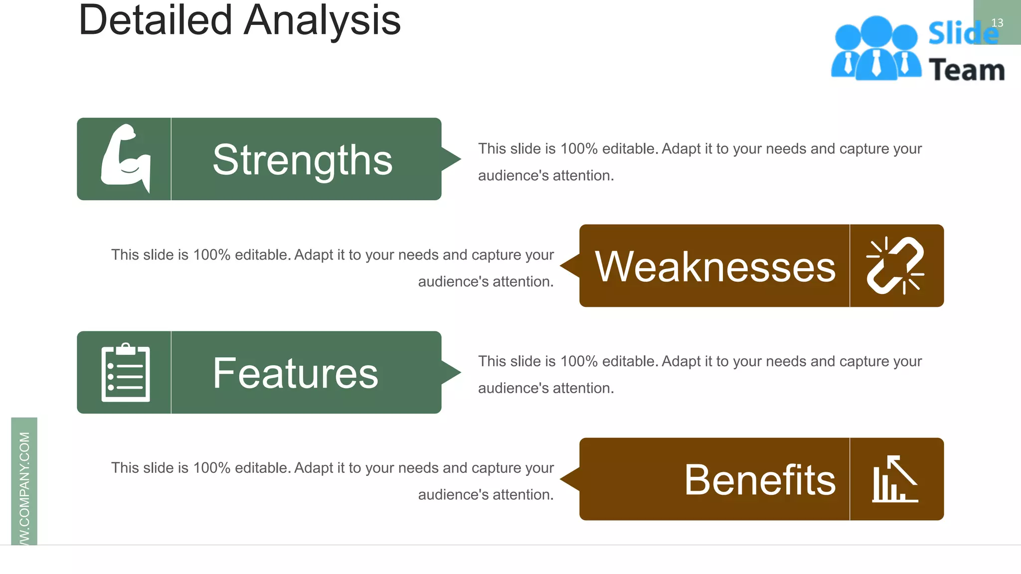 Detailed Analysis 13
WWW.COMPANY.COM
This slide is 100% editable. Adapt it to your needs and capture your
audience's attention.
This slide is 100% editable. Adapt it to your needs and capture your
audience's attention.
This slide is 100% editable. Adapt it to your needs and capture your
audience's attention.
This slide is 100% editable. Adapt it to your needs and capture your
audience's attention.
Weaknesses
Features
Strengths
Benefits
 