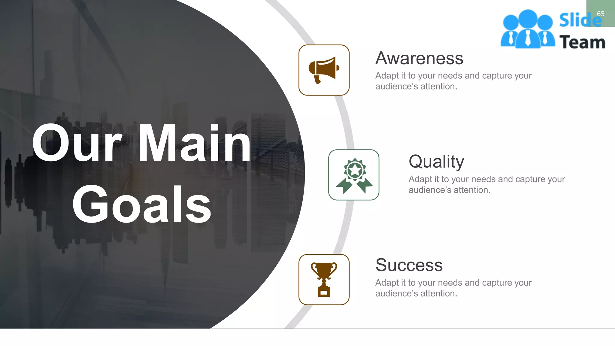 65
WWW.COMPANY.COM
Adapt it to your needs and capture your
audience’s attention.
Awareness
Adapt it to your needs and capture your
audience’s attention.
Quality
Success
Adapt it to your needs and capture your
audience’s attention.
Our Main
Goals
 