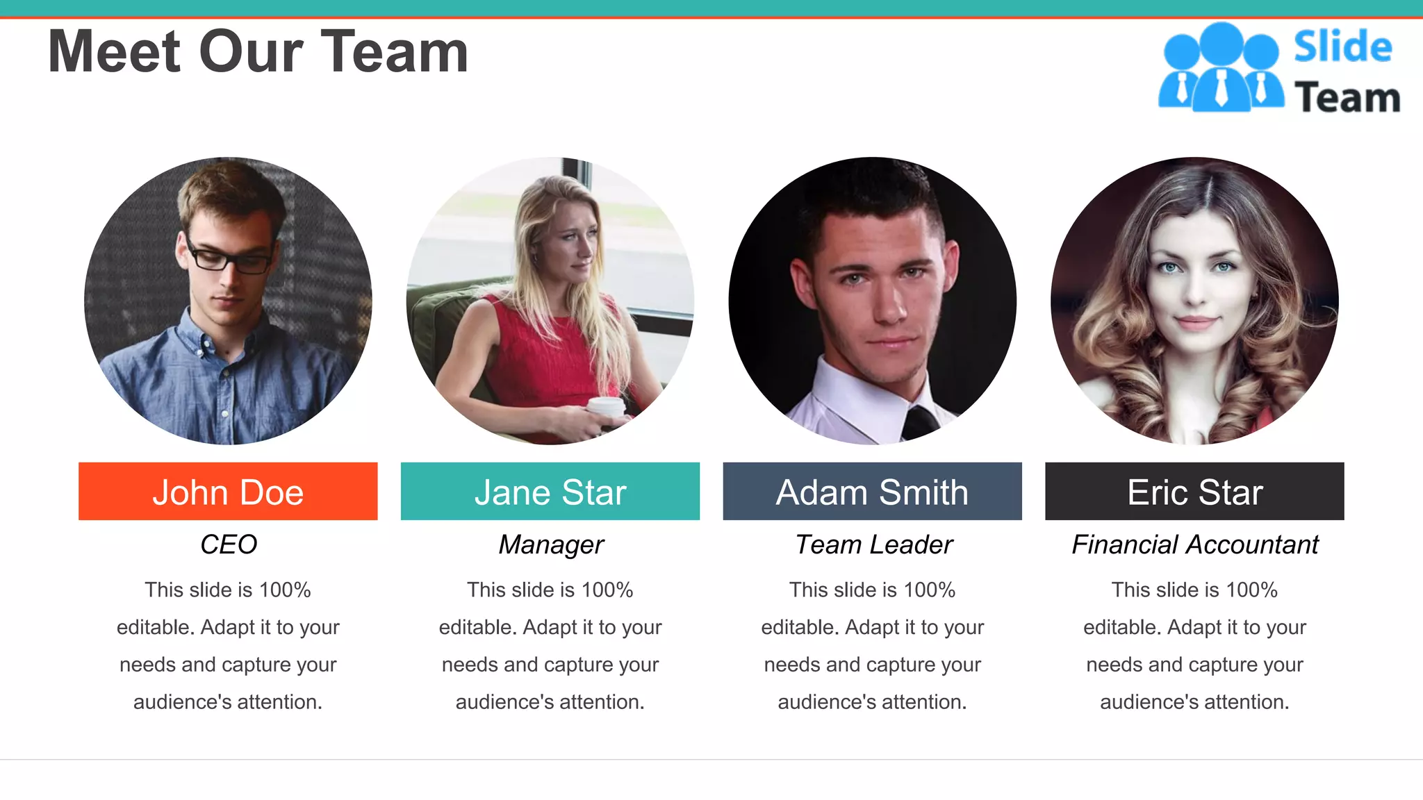 Meet Our Team
20
John Doe
CEO
This slide is 100%
editable. Adapt it to your
needs and capture your
audience's attention.
Jane Star
Manager
This slide is 100%
editable. Adapt it to your
needs and capture your
audience's attention.
Adam Smith
Team Leader
This slide is 100%
editable. Adapt it to your
needs and capture your
audience's attention.
Eric Star
Financial Accountant
This slide is 100%
editable. Adapt it to your
needs and capture your
audience's attention.
 