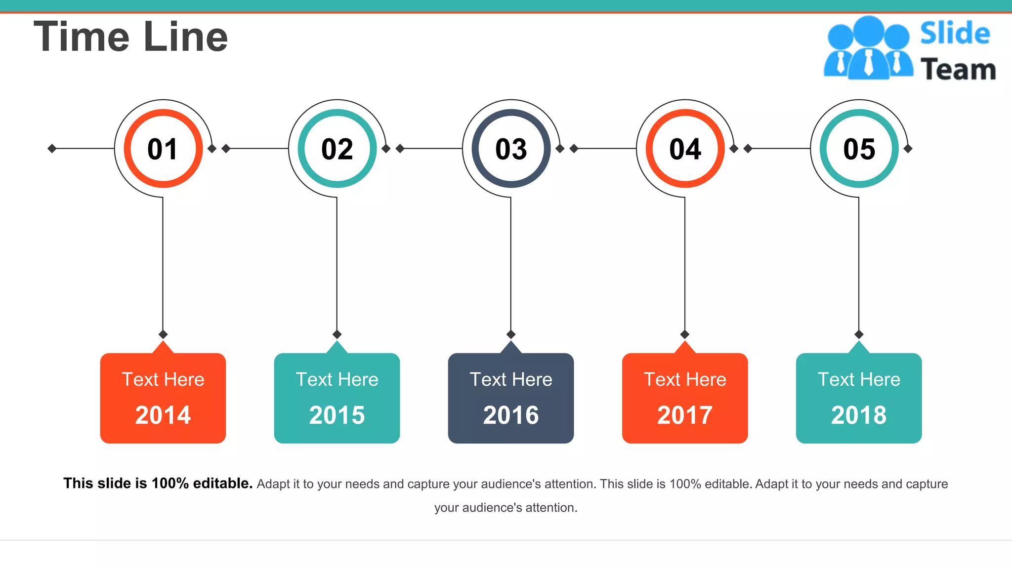 Time Line
26
05
2018
Text Here
04
2017
Text Here
03
2016
Text Here
02
2015
Text Here
01
2014
Text Here
This slide is 100% editable. Adapt it to your needs and capture your audience's attention. This slide is 100% editable. Adapt it to your needs and capture
your audience's attention.
 