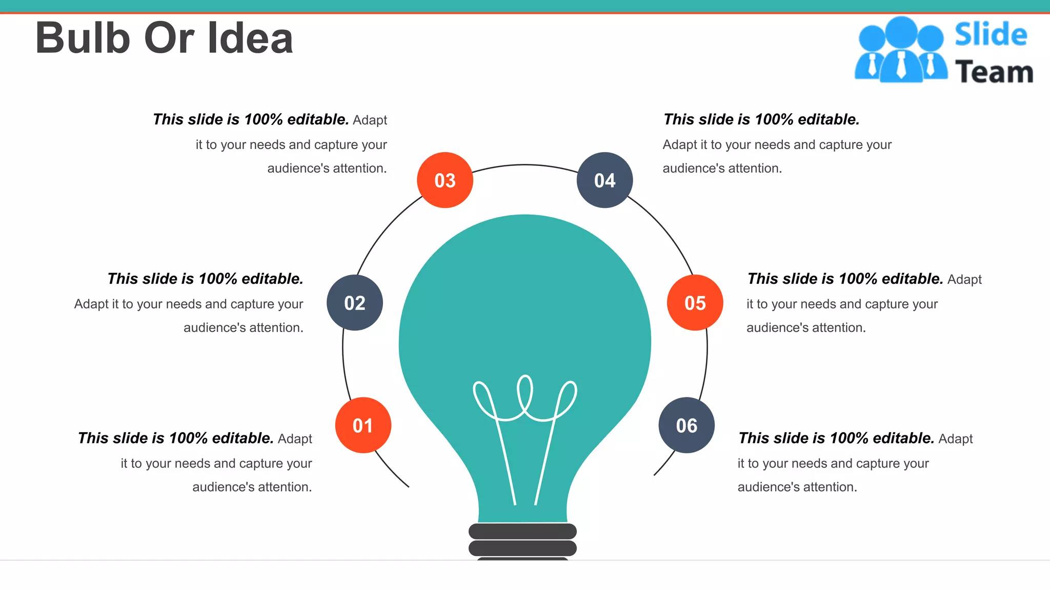 Bulb Or Idea
28
03 04
02 05
01 06
This slide is 100% editable.
Adapt it to your needs and capture your
audience's attention.
This slide is 100% editable. Adapt
it to your needs and capture your
audience's attention.
This slide is 100% editable. Adapt
it to your needs and capture your
audience's attention.
This slide is 100% editable.
Adapt it to your needs and capture your
audience's attention.
This slide is 100% editable. Adapt
it to your needs and capture your
audience's attention.
This slide is 100% editable. Adapt
it to your needs and capture your
audience's attention.
 