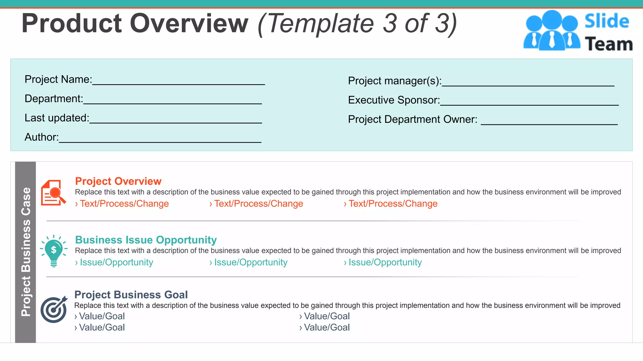 Product Overview (Template 3 of 3)
4
Project Business Goal
Replace this text with a description of the business value expected to be gained through this project implementation and how the business environment will be improved
› Value/Goal
› Value/Goal
› Value/Goal
› Value/Goal
Project Name:_____________________________
Department:______________________________
Last updated:_____________________________
Author:__________________________________
Project manager(s):_____________________________
Executive Sponsor:______________________________
Project Department Owner: _______________________
Project
Business
Case
› Issue/Opportunity › Issue/Opportunity › Issue/Opportunity
Business Issue Opportunity
Replace this text with a description of the business value expected to be gained through this project implementation and how the business environment will be improved
› Text/Process/Change › Text/Process/Change › Text/Process/Change
Project Overview
Replace this text with a description of the business value expected to be gained through this project implementation and how the business environment will be improved
 