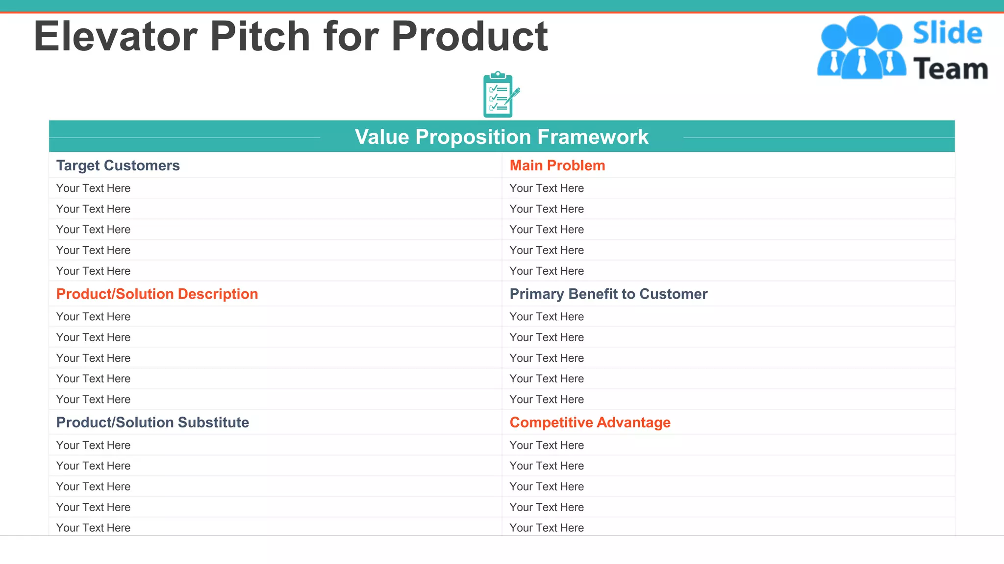Elevator Pitch for Product
7
Value Proposition Framework
Target Customers Main Problem
Your Text Here Your Text Here
Your Text Here Your Text Here
Your Text Here Your Text Here
Your Text Here Your Text Here
Your Text Here Your Text Here
Product/Solution Description Primary Benefit to Customer
Your Text Here Your Text Here
Your Text Here Your Text Here
Your Text Here Your Text Here
Your Text Here Your Text Here
Your Text Here Your Text Here
Product/Solution Substitute Competitive Advantage
Your Text Here Your Text Here
Your Text Here Your Text Here
Your Text Here Your Text Here
Your Text Here Your Text Here
Your Text Here Your Text Here
 