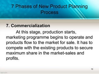 7 Phases of New Product Planning
Process
7. Commercialization
At this stage, production starts,
marketing programme begins to operate and
products flow to the market for sale. It has to
compete with the existing products to secure
maximum share in the market-sales and
profits.
10
 