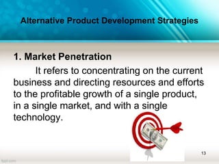 Alternative Product Development Strategies
1. Market Penetration
It refers to concentrating on the current
business and directing resources and efforts
to the profitable growth of a single product,
in a single market, and with a single
technology.
13
 