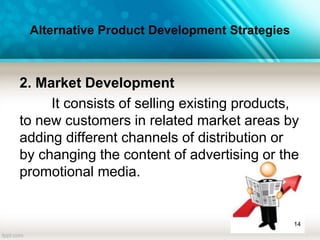 Alternative Product Development Strategies
2. Market Development
It consists of selling existing products,
to new customers in related market areas by
adding different channels of distribution or
by changing the content of advertising or the
promotional media.
14
 