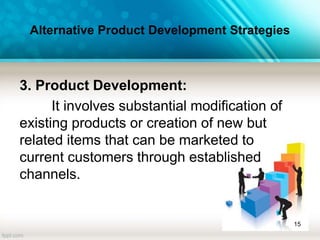 Alternative Product Development Strategies
3. Product Development:
It involves substantial modification of
existing products or creation of new but
related items that can be marketed to
current customers through established
channels.
15
 