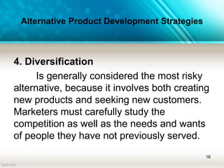 Alternative Product Development Strategies
4. Diversification
Is generally considered the most risky
alternative, because it involves both creating
new products and seeking new customers.
Marketers must carefully study the
competition as well as the needs and wants
of people they have not previously served.
16
 
