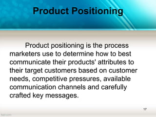 Product Positioning
Product positioning is the process
marketers use to determine how to best
communicate their products' attributes to
their target customers based on customer
needs, competitive pressures, available
communication channels and carefully
crafted key messages.
17
 