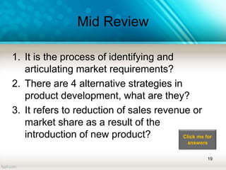 Mid Review
1. It is the process of identifying and
articulating market requirements?
2. There are 4 alternative strategies in
product development, what are they?
3. It refers to reduction of sales revenue or
market share as a result of the
introduction of new product?
19
Click me for
answers
 