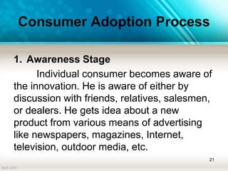 Consumer Adoption Process
1. Awareness Stage
Individual consumer becomes aware of
the innovation. He is aware of either by
discussion with friends, relatives, salesmen,
or dealers. He gets idea about a new
product from various means of advertising
like newspapers, magazines, Internet,
television, outdoor media, etc.
21
 