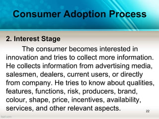 Consumer Adoption Process
2. Interest Stage
The consumer becomes interested in
innovation and tries to collect more information.
He collects information from advertising media,
salesmen, dealers, current users, or directly
from company. He tries to know about qualities,
features, functions, risk, producers, brand,
colour, shape, price, incentives, availability,
services, and other relevant aspects. 22
 