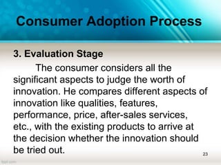 Consumer Adoption Process
3. Evaluation Stage
The consumer considers all the
significant aspects to judge the worth of
innovation. He compares different aspects of
innovation like qualities, features,
performance, price, after-sales services,
etc., with the existing products to arrive at
the decision whether the innovation should
be tried out. 23
 