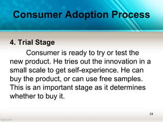 Consumer Adoption Process
4. Trial Stage
Consumer is ready to try or test the
new product. He tries out the innovation in a
small scale to get self-experience. He can
buy the product, or can use free samples.
This is an important stage as it determines
whether to buy it.
24
 