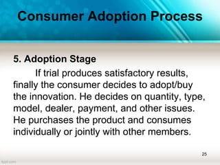 Consumer Adoption Process
5. Adoption Stage
If trial produces satisfactory results,
finally the consumer decides to adopt/buy
the innovation. He decides on quantity, type,
model, dealer, payment, and other issues.
He purchases the product and consumes
individually or jointly with other members.
25
 